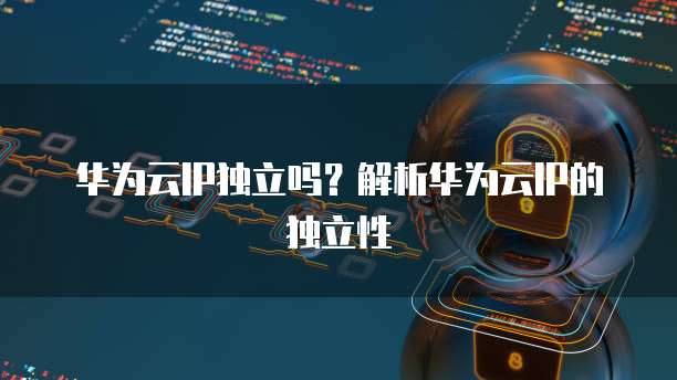 华为云IP独立吗？解析华为云IP的独立性