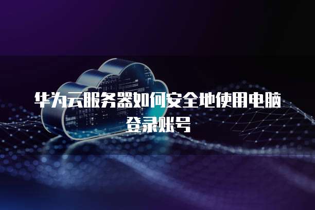 华为云服务器如何安全地使用电脑登录账号