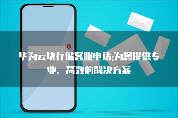 华为云块存储客服电话:为您提供专业、高效的解决方案