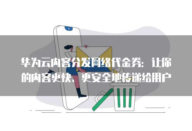 华为云内容分发网络代金券:让你的内容更快、更安全地传递给用户