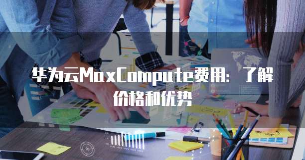 华为云MaxCompute费用:了解价格和优势