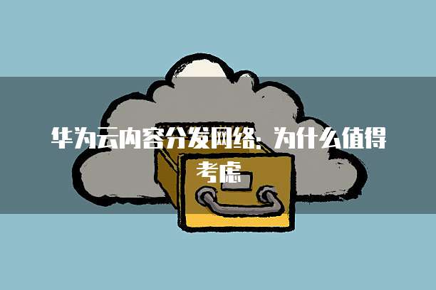 华为云内容分发网络: 为什么值得考虑