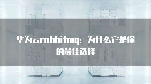 华为云rabbitmq：为什么它是你的最佳选择