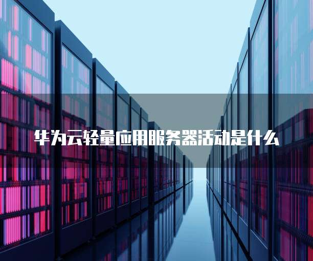 华为云轻量应用服务器活动是什么