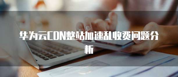 华为云CDN整站加速乱收费问题分析