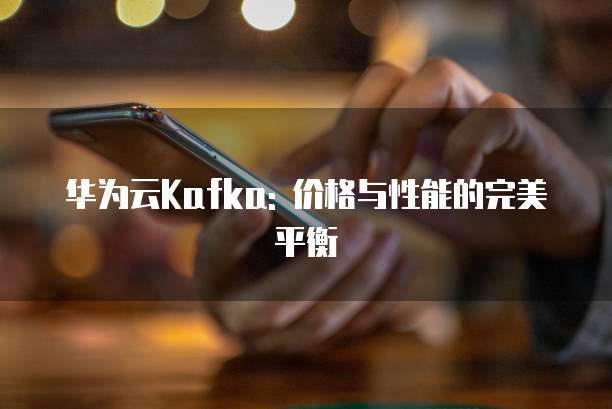 华为云Kafka: 价格与性能的完美平衡