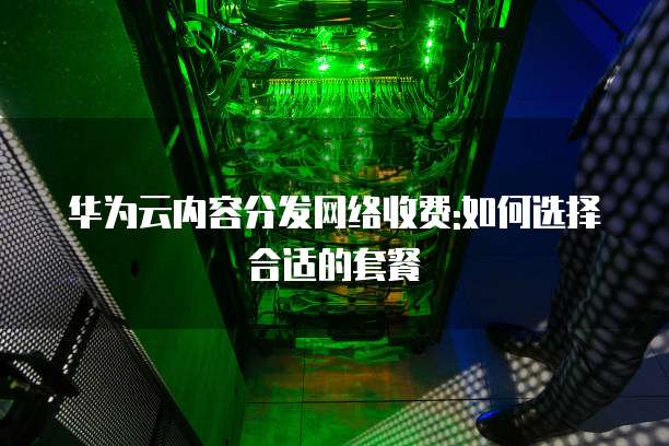 华为云内容分发网络收费:如何选择合适的套餐