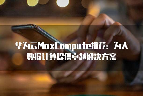 华为云MaxCompute推荐：为大数据计算提供卓越解决方案