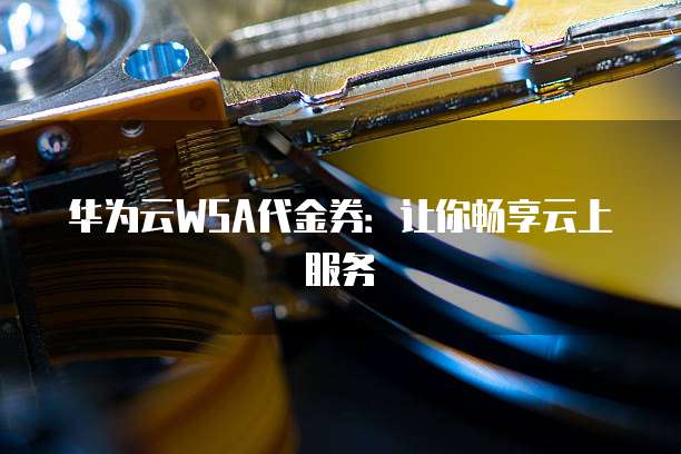 华为云WSA代金券:让你畅享云上服务