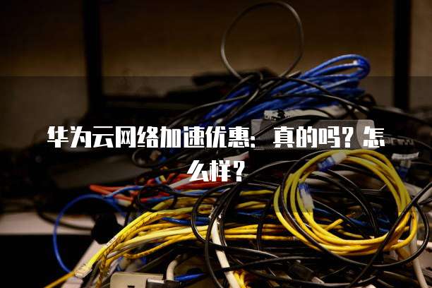 华为云网络加速优惠:真的吗?怎么样?