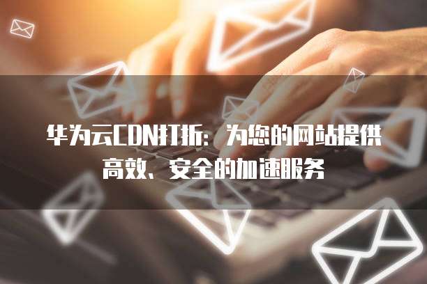 华为云CDN打折:为您的网站提供高效、安全的加速服务