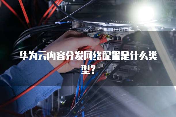 华为云内容分发网络配置是什么类型?