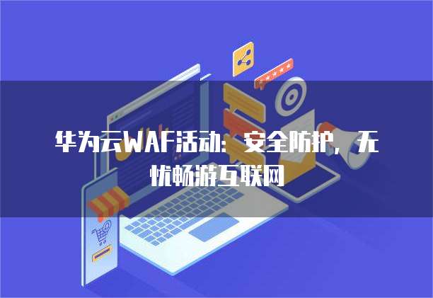 华为云WAF活动：安全防护，无忧畅游互联网