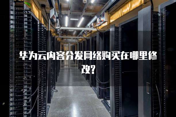 华为云内容分发网络购买在哪里修改?
