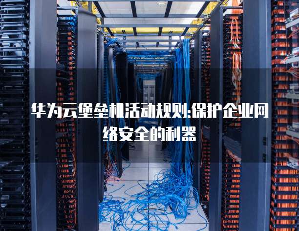 华为云堡垒机活动规则:保护企业网络安全的利器