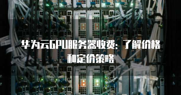 华为云GPU服务器收费: 了解价格和定价策略
