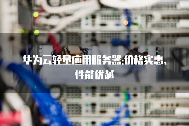 华为云轻量应用服务器:价格实惠、性能优越