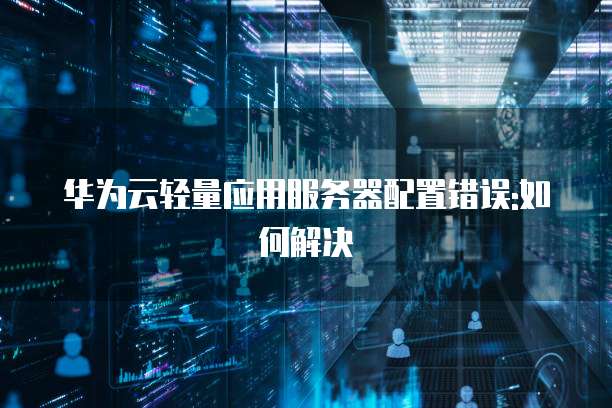 华为云轻量应用服务器配置错误:如何解决