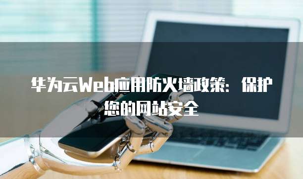 华为云Web应用防火墙政策:保护您的网站安全