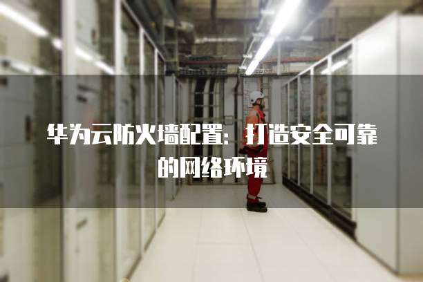 华为云防火墙配置:打造安全可靠的网络环境