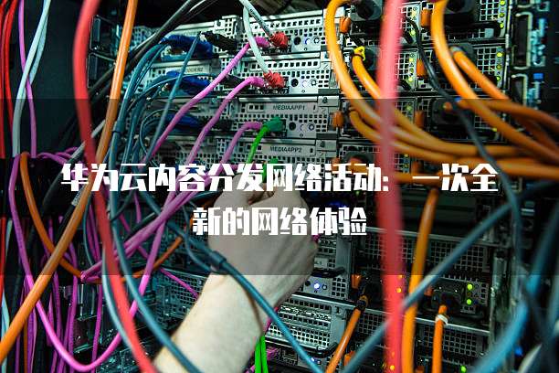 华为云内容分发网络活动:一次全新的网络体验