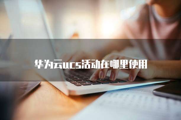 华为云ucs活动在哪里使用
