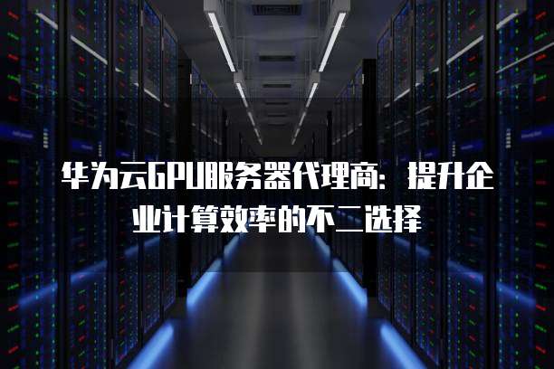 华为云GPU服务器代理商:提升企业计算效率的不二选择
