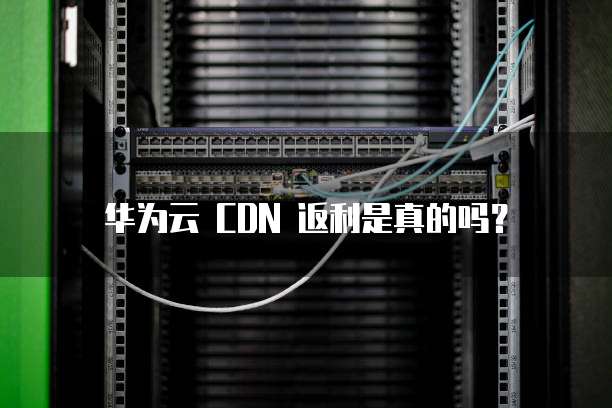 华为云 CDN 返利是真的吗?