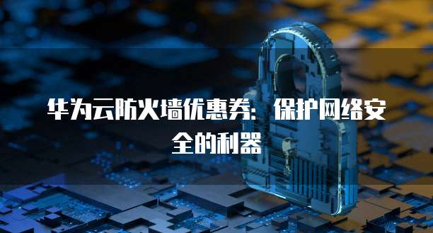 华为云防火墙优惠券:保护网络安全的利器