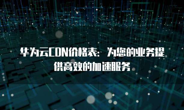 华为云CDN价格表:为您的业务提供高效的加速服务