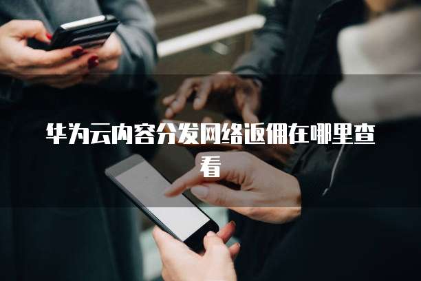 华为云内容分发网络返佣在哪里查看