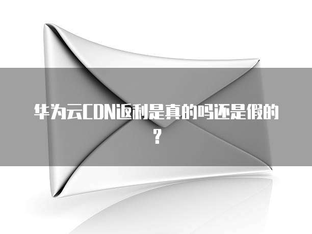 华为云CDN返利是真的吗还是假的?