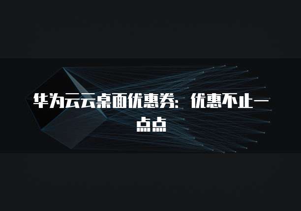 华为云云桌面优惠券:优惠不止一点点