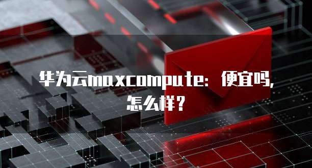 华为云maxcompute:便宜吗,怎么样?