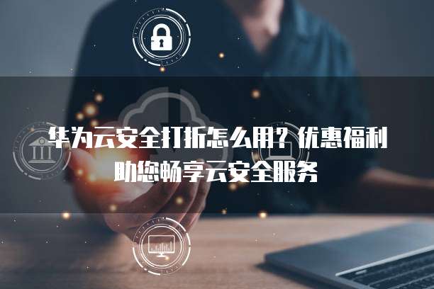 华为云安全打折怎么用?优惠福利助您畅享云安全服务