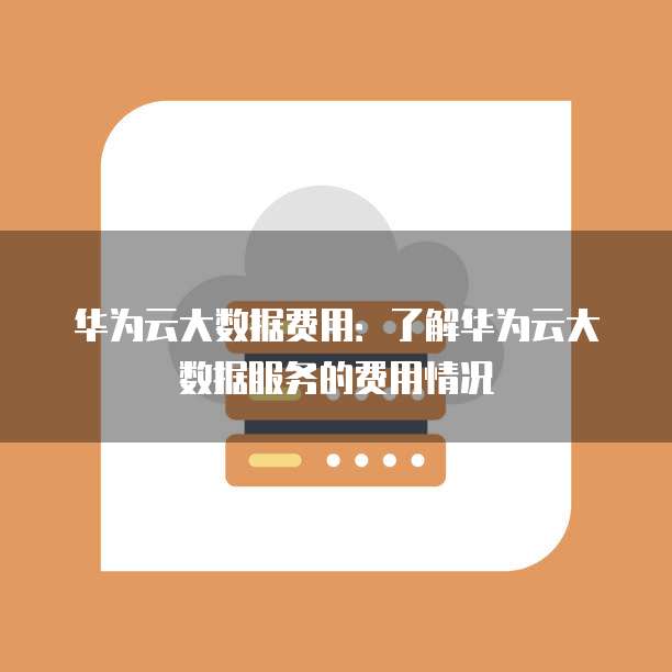 华为云大数据费用:了解华为云大数据服务的费用情况