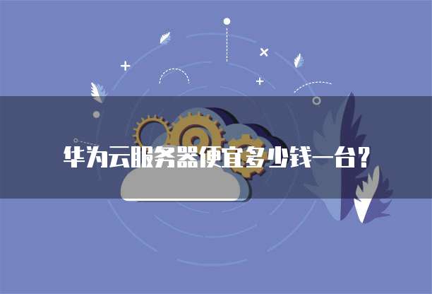 华为云服务器便宜多少钱一台?