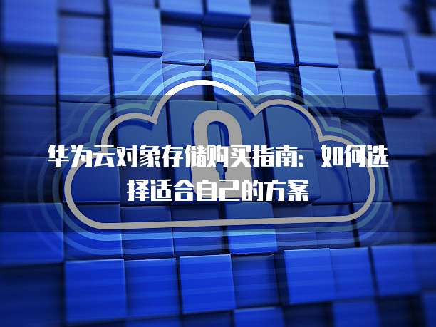 华为云对象存储购买指南:如何选择适合自己的方案