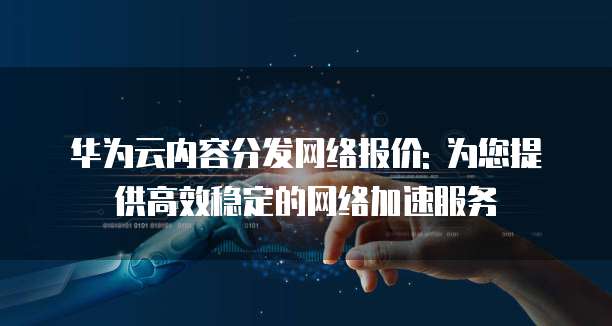 华为云内容分发网络报价: 为您提供高效稳定的网络加速服务