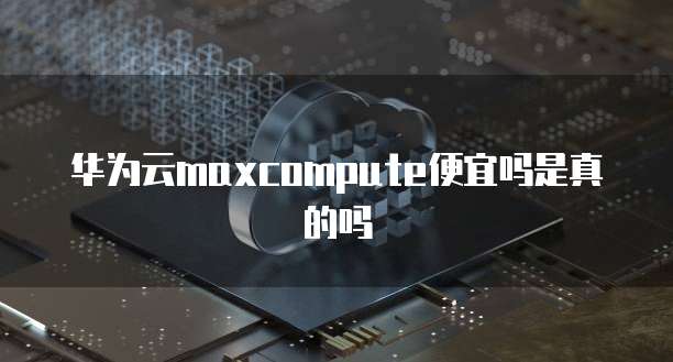 华为云maxcompute便宜吗是真的吗