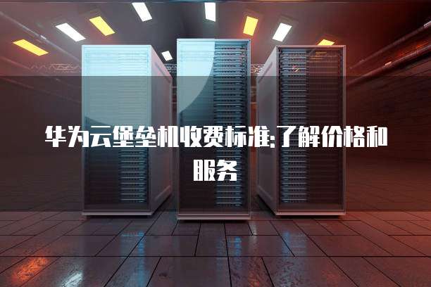 华为云堡垒机收费标准:了解价格和服务