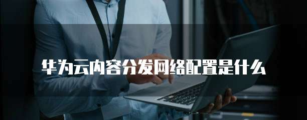 华为云内容分发网络配置是什么