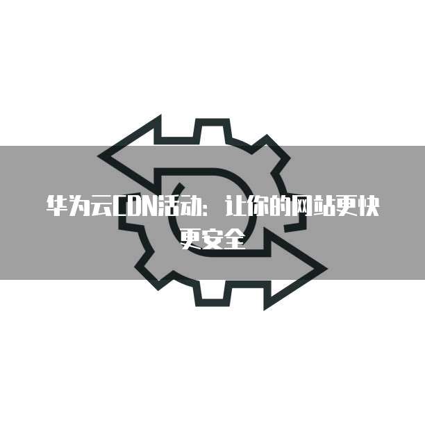 华为云CDN活动:让你的网站更快更安全