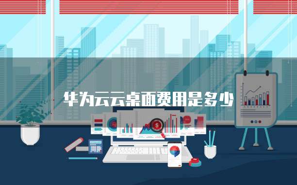 华为云云桌面费用是多少