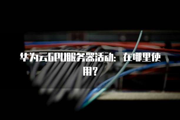 华为云GPU服务器活动:在哪里使用?