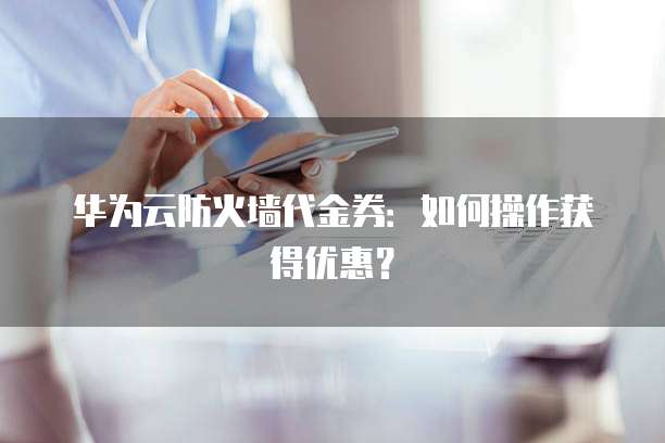 华为云防火墙代金券：如何操作获得优惠？