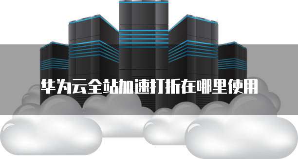华为云全站加速打折在哪里使用