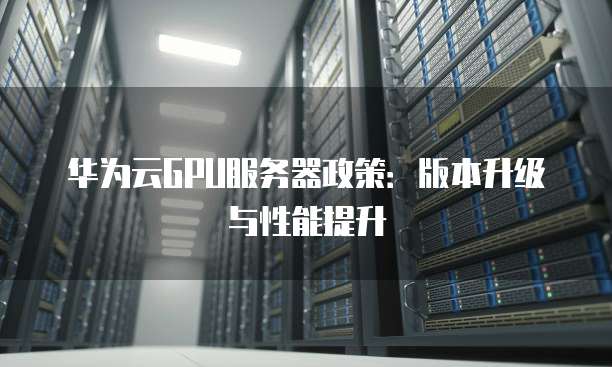 华为云GPU服务器政策:版本升级与性能提升