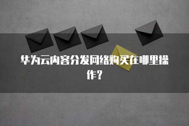 华为云内容分发网络购买在哪里操作?