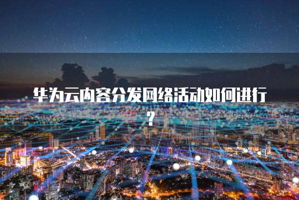 华为云内容分发网络活动如何进行?